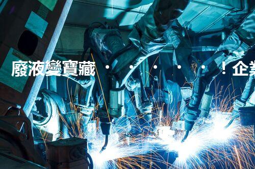 廢液變寶藏！企業(yè)廢液處理的神奇轉(zhuǎn)化之道，你知道嗎？
